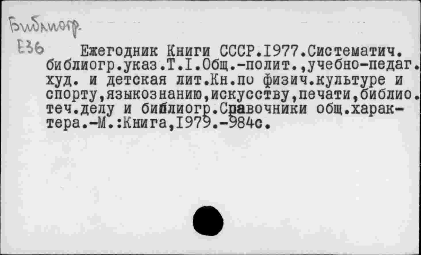 ﻿
«6 Ежегодник Книги СССР.1977.Систематич. библиогр.указ.Т.1.Общ.-полит.,учебно-педаг худ. и детская лит.Кн.по физич.культуре и спорту,языкознанию,искусству,печати,библио теч.делу и библиогр.Спавочники общ.характера. —М.:Книга,1979.-984с.